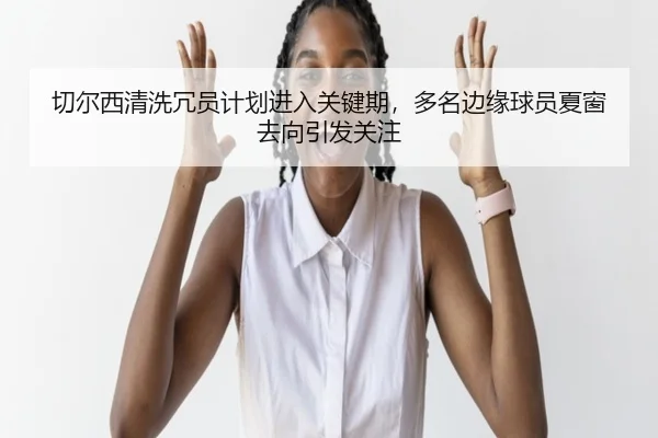 切尔西清洗冗员计划进入关键期，多名边缘球员夏窗去向引发关注